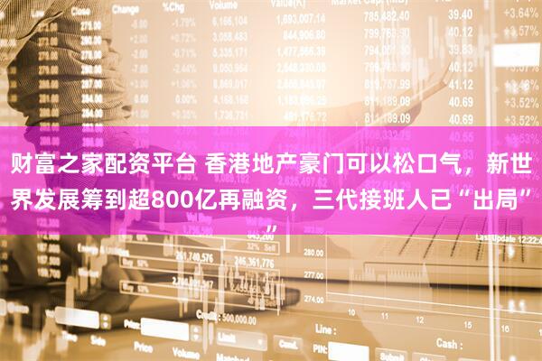 财富之家配资平台 香港地产豪门可以松口气，新世界发展筹到超800亿再融资，三代接班人已“出局”
