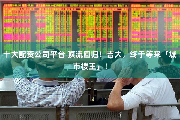 十大配资公司平台 顶流回归！吉大，终于等来「城市楼王」！