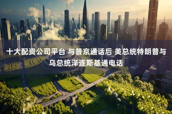 十大配资公司平台 与普京通话后 美总统特朗普与乌总统泽连斯基通电话