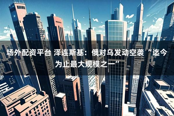 场外配资平台 泽连斯基：俄对乌发动空袭 “迄今为止最大规模之一”