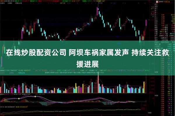 在线炒股配资公司 阿坝车祸家属发声 持续关注救援进展