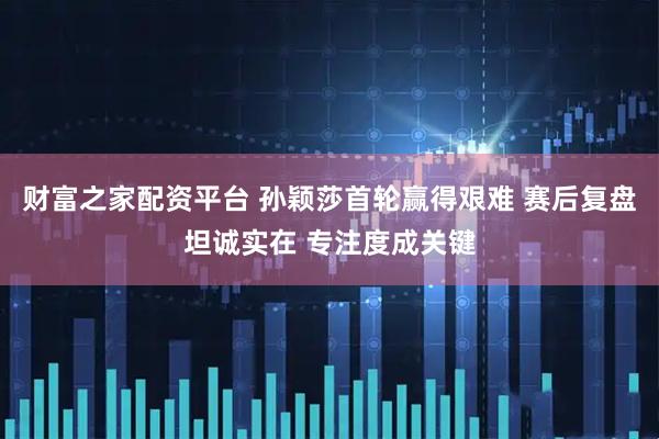 财富之家配资平台 孙颖莎首轮赢得艰难 赛后复盘坦诚实在 专注度成关键