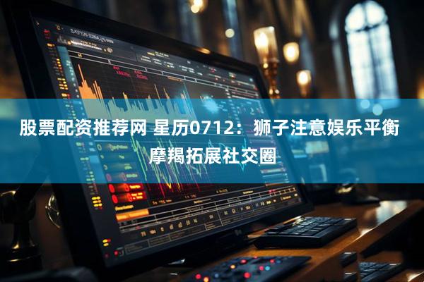 股票配资推荐网 星历0712：狮子注意娱乐平衡 摩羯拓展社交圈