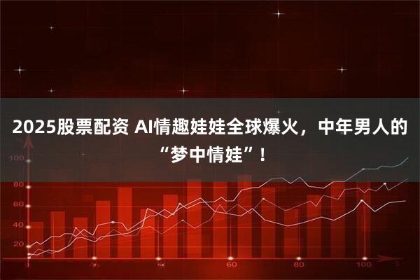 2025股票配资 AI情趣娃娃全球爆火，中年男人的“梦中情娃”！