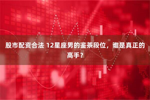 股市配资合法 12星座男的鉴茶段位，谁是真正的高手？