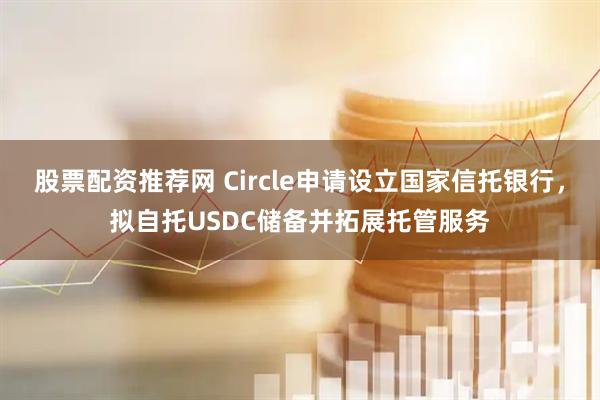 股票配资推荐网 Circle申请设立国家信托银行，拟自托USDC储备并拓展托管服务