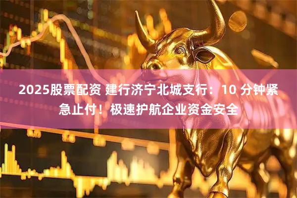 2025股票配资 建行济宁北城支行：10 分钟紧急止付！极速护航企业资金安全