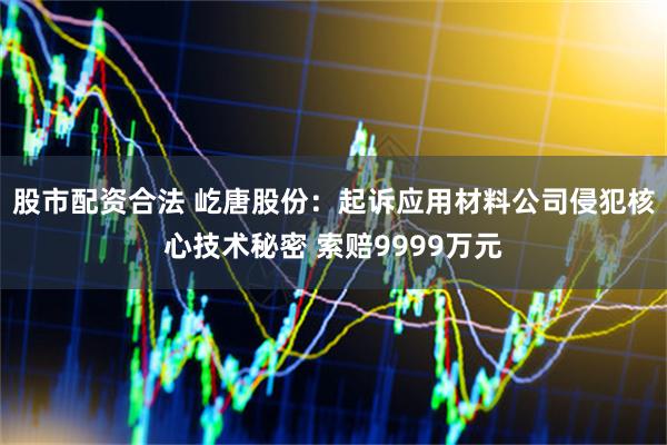 股市配资合法 屹唐股份：起诉应用材料公司侵犯核心技术秘密 索赔9999万元