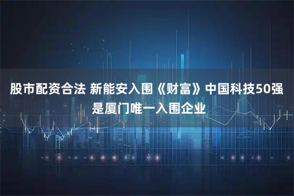 股市配资合法 新能安入围《财富》中国科技50强 是厦门唯一入围企业