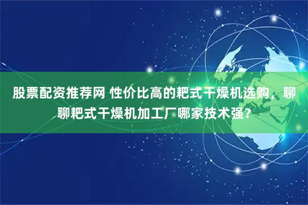 股票配资推荐网 性价比高的耙式干燥机选购，聊聊耙式干燥机加工厂哪家技术强？