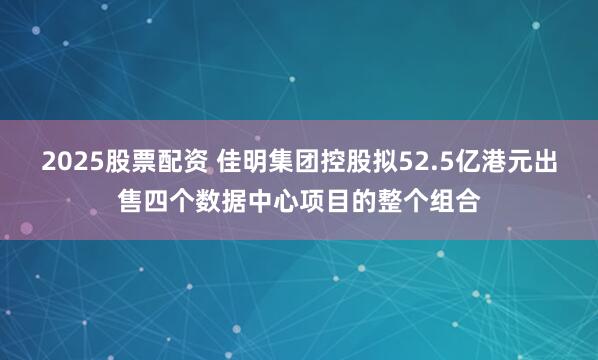 2025股票配资 佳明集团控股拟52.5亿港元出售四个数据中心项目的整个组合