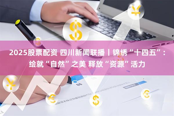 2025股票配资 四川新闻联播丨锦绣“十四五”：绘就“自然”之美 释放“资源”活力