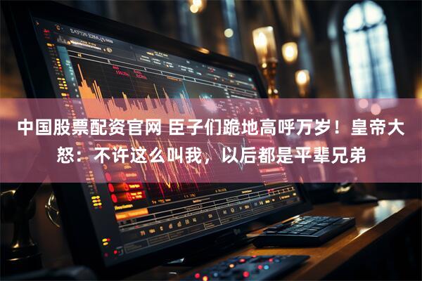 中国股票配资官网 臣子们跪地高呼万岁！皇帝大怒：不许这么叫我，以后都是平辈兄弟