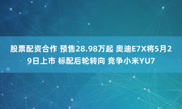 股票配资合作 预售28.98万起 奥迪E7X将5月29日上市 标配后轮转向 竞争小米YU7