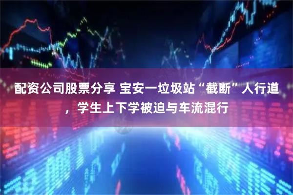 配资公司股票分享 宝安一垃圾站“截断”人行道，学生上下学被迫与车流混行