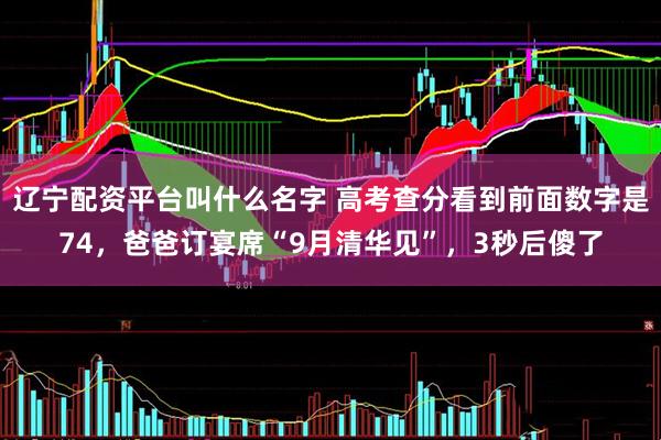 辽宁配资平台叫什么名字 高考查分看到前面数字是74，爸爸订宴席“9月清华见”，3秒后傻了