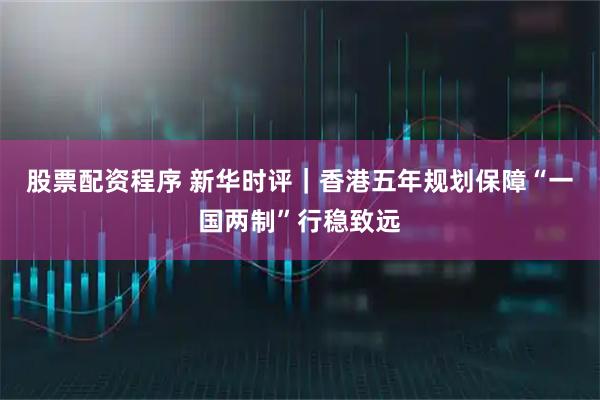 股票配资程序 新华时评｜香港五年规划保障“一国两制”行稳致远
